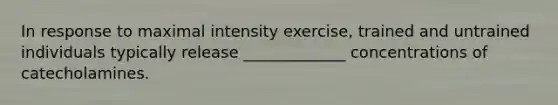 In response to maximal intensity exercise, trained and untrained individuals typically release _____________ concentrations of catecholamines.