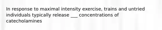 In response to maximal intensity exercise, trains and untried individuals typically release ___ concentrations of catecholamines