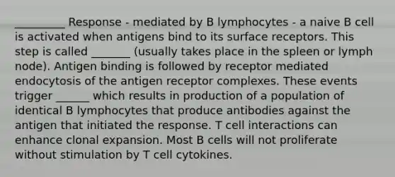 _________ Response - mediated by B lymphocytes - a naive B cell is activated when antigens bind to its surface receptors. This step is called _______ (usually takes place in the spleen or lymph node). Antigen binding is followed by receptor mediated endocytosis of the antigen receptor complexes. These events trigger ______ which results in production of a population of identical B lymphocytes that produce antibodies against the antigen that initiated the response. T cell interactions can enhance clonal expansion. Most B cells will not proliferate without stimulation by T cell cytokines.