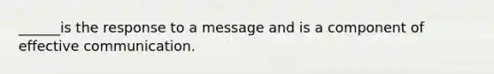 ______is the response to a message and is a component of effective communication.