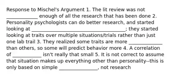 Response to Mischel's Argument 1. The lit review was not _____________ enough of all the research that has been done 2. Personality psychologists can do better research, and started looking at _______________________________________; they started looking at traits over multiple situations/trials rather than just one lab trail 3. They realized some traits are more ______________ than others, so some will predict behavior more 4. A correlation of ____________ isn't really that small 5. It is not correct to assume that situation makes up everything other than personality--this is only based on simple ________________, not research