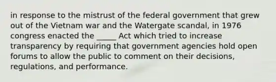 in response to the mistrust of the federal government that grew out of the Vietnam war and the Watergate scandal, in 1976 congress enacted the _____ Act which tried to increase transparency by requiring that government agencies hold open forums to allow the public to comment on their decisions, regulations, and performance.