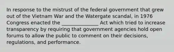 In response to the mistrust of the federal government that grew out of the Vietnam War and the Watergate scandal, in 1976 Congress enacted the _______________ Act which tried to increase transparency by requiring that government agencies hold open forums to allow the public to comment on their decisions, regulations, and performance.