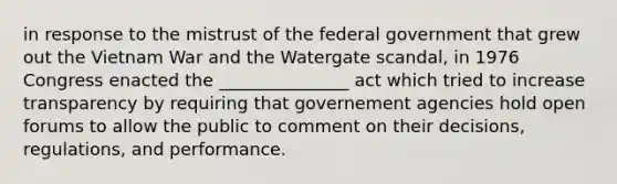 in response to the mistrust of the federal government that grew out the Vietnam War and the Watergate scandal, in 1976 Congress enacted the _______________ act which tried to increase transparency by requiring that governement agencies hold open forums to allow the public to comment on their decisions, regulations, and performance.