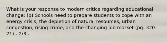 What is your response to modern critics regarding educational change: (b) Schools need to prepare students to cope with an energy crisis, the depletion of natural resources, urban congestion, rising crime, and the changing job market (pg. 320-21) - 2/3 -