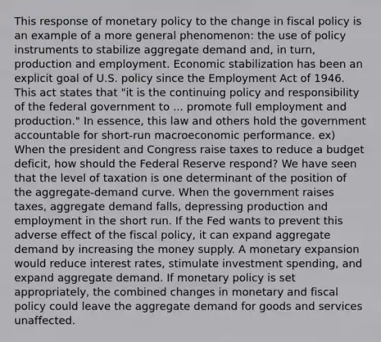 This response of <a href='https://www.questionai.com/knowledge/kEE0G7Llsx-monetary-policy' class='anchor-knowledge'>monetary policy</a> to the change in <a href='https://www.questionai.com/knowledge/kPTgdbKdvz-fiscal-policy' class='anchor-knowledge'>fiscal policy</a> is an example of a more general phenomenon: the use of policy instruments to stabilize aggregate demand and, in turn, production and employment. Economic stabilization has been an explicit goal of U.S. policy since the Employment Act of 1946. This act states that "it is the continuing policy and responsibility of the federal government to ... promote full employment and production." In essence, this law and others hold the government accountable for short-run macroeconomic performance. ex) When the president and Congress raise taxes to reduce a budget deficit, how should the Federal Reserve respond? We have seen that the level of taxation is one determinant of the position of the aggregate-demand curve. When the government raises taxes, aggregate demand falls, depressing production and employment in the short run. If the Fed wants to prevent this adverse effect of the fiscal policy, it can expand aggregate demand by increasing the money supply. A monetary expansion would reduce interest rates, stimulate investment spending, and expand aggregate demand. If monetary policy is set appropriately, the combined changes in monetary and fiscal policy could leave the aggregate demand for goods and services unaffected.