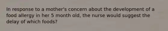 In response to a mother's concern about the development of a food allergy in her 5 month old, the nurse would suggest the delay of which foods?