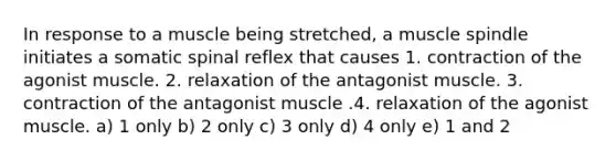 In response to a muscle being stretched, a muscle spindle initiates a somatic spinal reflex that causes 1. contraction of the agonist muscle. 2. relaxation of the antagonist muscle. 3. contraction of the antagonist muscle .4. relaxation of the agonist muscle. a) 1 only b) 2 only c) 3 only d) 4 only e) 1 and 2