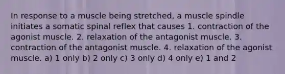 In response to a muscle being stretched, a muscle spindle initiates a somatic spinal reflex that causes 1. contraction of the agonist muscle. 2. relaxation of the antagonist muscle. 3. contraction of the antagonist muscle. 4. relaxation of the agonist muscle. a) 1 only b) 2 only c) 3 only d) 4 only e) 1 and 2