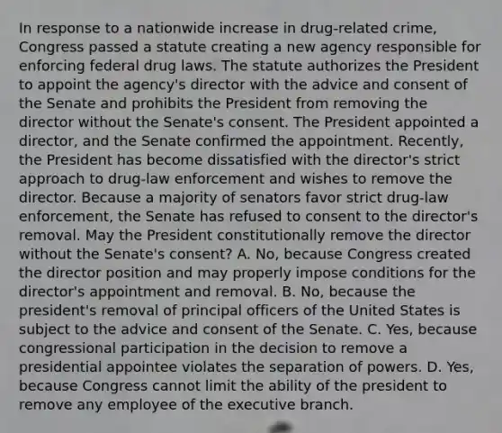 In response to a nationwide increase in drug-related crime, Congress passed a statute creating a new agency responsible for enforcing federal drug laws. The statute authorizes the President to appoint the agency's director with the advice and consent of the Senate and prohibits the President from removing the director without the Senate's consent. The President appointed a director, and the Senate confirmed the appointment. Recently, the President has become dissatisfied with the director's strict approach to drug-law enforcement and wishes to remove the director. Because a majority of senators favor strict drug-law enforcement, the Senate has refused to consent to the director's removal. May the President constitutionally remove the director without the Senate's consent? A. No, because Congress created the director position and may properly impose conditions for the director's appointment and removal. B. No, because the president's removal of principal officers of the United States is subject to the advice and consent of the Senate. C. Yes, because congressional participation in the decision to remove a presidential appointee violates the separation of powers. D. Yes, because Congress cannot limit the ability of the president to remove any employee of the executive branch.