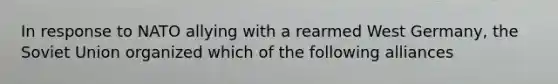 In response to NATO allying with a rearmed West Germany, the Soviet Union organized which of the following alliances