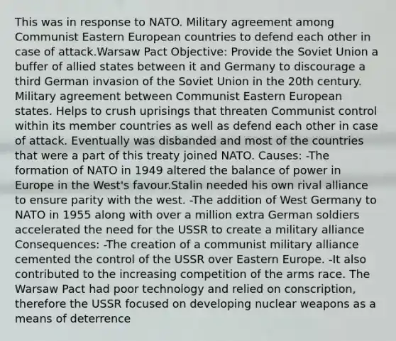 This was in response to NATO. Military agreement among Communist Eastern European countries to defend each other in case of attack.Warsaw Pact Objective: Provide the Soviet Union a buffer of allied states between it and Germany to discourage a third German invasion of the Soviet Union in the 20th century. Military agreement between Communist Eastern European states. Helps to crush uprisings that threaten Communist control within its member countries as well as defend each other in case of attack. Eventually was disbanded and most of the countries that were a part of this treaty joined NATO. Causes: -The formation of NATO in 1949 altered the balance of power in Europe in the West's favour.Stalin needed his own rival alliance to ensure parity with the west. -The addition of West Germany to NATO in 1955 along with over a million extra German soldiers accelerated the need for the USSR to create a military alliance Consequences: -The creation of a communist military alliance cemented the control of the USSR over Eastern Europe. -It also contributed to the increasing competition of the arms race. The Warsaw Pact had poor technology and relied on conscription, therefore the USSR focused on developing nuclear weapons as a means of deterrence