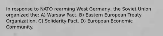 In response to NATO rearming West Germany, the Soviet Union organized the: A) Warsaw Pact. B) Eastern European Treaty Organization. C) Solidarity Pact. D) European Economic Community.