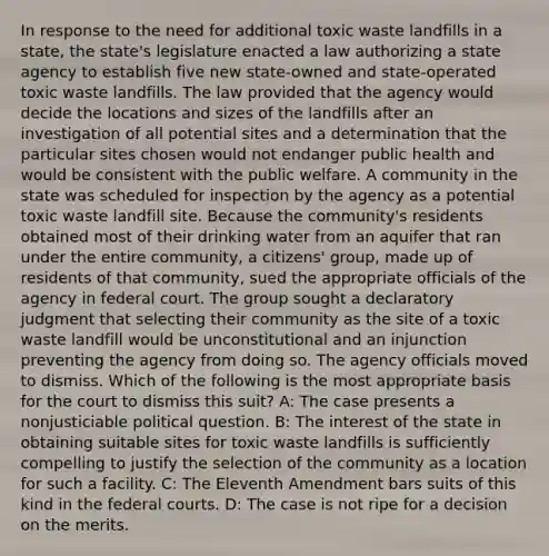 In response to the need for additional toxic waste landfills in a state, the state's legislature enacted a law authorizing a state agency to establish five new state-owned and state-operated toxic waste landfills. The law provided that the agency would decide the locations and sizes of the landfills after an investigation of all potential sites and a determination that the particular sites chosen would not endanger public health and would be consistent with the public welfare. A community in the state was scheduled for inspection by the agency as a potential toxic waste landfill site. Because the community's residents obtained most of their drinking water from an aquifer that ran under the entire community, a citizens' group, made up of residents of that community, sued the appropriate officials of the agency in federal court. The group sought a declaratory judgment that selecting their community as the site of a toxic waste landfill would be unconstitutional and an injunction preventing the agency from doing so. The agency officials moved to dismiss. Which of the following is the most appropriate basis for the court to dismiss this suit? A: The case presents a nonjusticiable political question. B: The interest of the state in obtaining suitable sites for toxic waste landfills is sufficiently compelling to justify the selection of the community as a location for such a facility. C: The Eleventh Amendment bars suits of this kind in the federal courts. D: The case is not ripe for a decision on the merits.