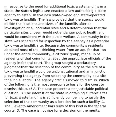 In response to the need for additional toxic waste landfills in a state, the state's legislature enacted a law authorizing a state agency to establish five new state-owned and state-operated toxic waste landfills. The law provided that the agency would decide the locations and sizes of the landfills after an investigation of all potential sites and a determination that the particular sites chosen would not endanger public health and would be consistent with the public welfare. A community in the state was scheduled for inspection by the agency as a potential toxic waste landfill. site. Because the community's residents obtained most of their drinking water from an aquifer that ran under the entire community, a citizens' group, made up of residents of that community, sued the appropriate officials of the agency in federal court. The group sought a declaratory judgment that the selection of the community as the site of a toxic waste landfill would be unconstitutional and an injunction preventing the agency from selecting the community as a site for such a landfill. The agency officials moved to dismiss. Which of the following is the most appropriate basis for the court to dismiss this suit? A. The case presents a nonjusticiable political question. B. The interest of the state in obtaining suitable sites for toxic waste landfills is sufficiently compelling to justify the selection of the community as a location for such a facility. C. The Eleventh Amendment bars suits of this kind in the federal courts. D. The case is not ripe for a decision on the merits.