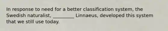 In response to need for a better classification system, the Swedish naturalist, _________ Linnaeus, developed this system that we still use today.