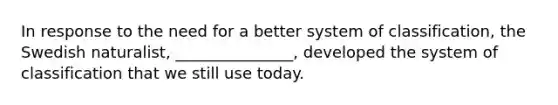 In response to the need for a better system of classification, the Swedish naturalist, _______________, developed the system of classification that we still use today.