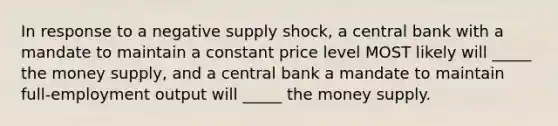 In response to a negative supply shock, a central bank with a mandate to maintain a constant price level MOST likely will _____ the money supply, and a central bank a mandate to maintain full-employment output will _____ the money supply.