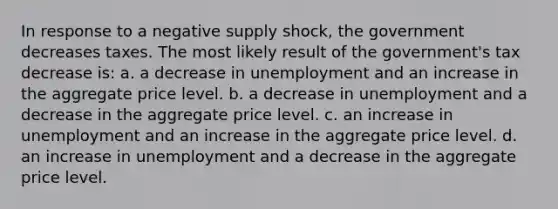 In response to a negative supply shock, the government decreases taxes. The most likely result of the government's tax decrease is: a. a decrease in unemployment and an increase in the aggregate price level. b. a decrease in unemployment and a decrease in the aggregate price level. c. an increase in unemployment and an increase in the aggregate price level. d. an increase in unemployment and a decrease in the aggregate price level.