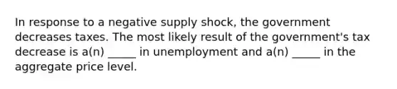 In response to a negative supply shock, the government decreases taxes. The most likely result of the government's tax decrease is a(n) _____ in unemployment and a(n) _____ in the aggregate price level.