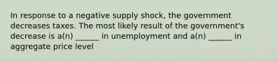 In response to a negative supply shock, the government decreases taxes. The most likely result of the government's decrease is a(n) ______ in unemployment and a(n) ______ in aggregate price level