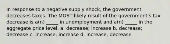 In response to a negative supply shock, the government decreases taxes. The MOST likely result of the government's tax decrease is a(n) _____ in unemployment and a(n) _____ in the aggregate price level. a. decrease; increase b. decrease; decrease c. increase; increase d. increase; decrease