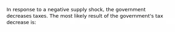 In response to a negative supply shock, the government decreases taxes. The most likely result of the government's tax decrease is: