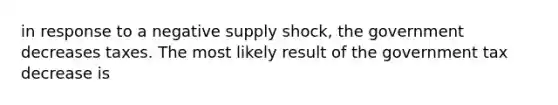 in response to a negative supply shock, the government decreases taxes. The most likely result of the government tax decrease is