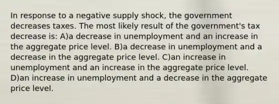 In response to a negative supply shock, the government decreases taxes. The most likely result of the government's tax decrease is: A)a decrease in unemployment and an increase in the aggregate price level. B)a decrease in unemployment and a decrease in the aggregate price level. C)an increase in unemployment and an increase in the aggregate price level. D)an increase in unemployment and a decrease in the aggregate price level.