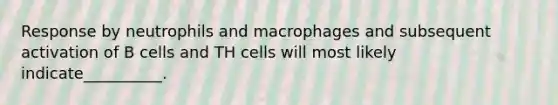 Response by neutrophils and macrophages and subsequent activation of B cells and TH cells will most likely indicate__________.