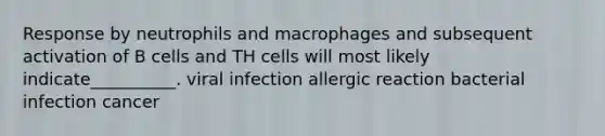 Response by neutrophils and macrophages and subsequent activation of B cells and TH cells will most likely indicate__________. viral infection allergic reaction bacterial infection cancer