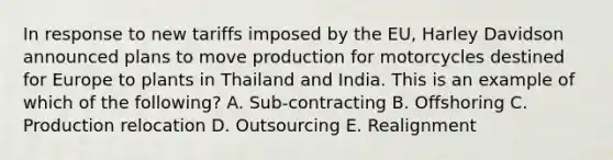 In response to new tariffs imposed by the​ EU, Harley Davidson announced plans to move production for motorcycles destined for Europe to plants in Thailand and India. This is an example of which of the​ following? A. Sub-contracting B. Offshoring C. Production relocation D. Outsourcing E. Realignment