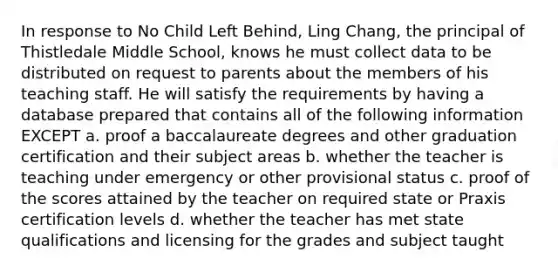 In response to No Child Left Behind, Ling Chang, the principal of Thistledale Middle School, knows he must collect data to be distributed on request to parents about the members of his teaching staff. He will satisfy the requirements by having a database prepared that contains all of the following information EXCEPT a. proof a baccalaureate degrees and other graduation certification and their subject areas b. whether the teacher is teaching under emergency or other provisional status c. proof of the scores attained by the teacher on required state or Praxis certification levels d. whether the teacher has met state qualifications and licensing for the grades and subject taught