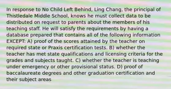 In response to No Child Left Behind, Ling Chang, the principal of Thistledale Middle School, knows he must collect data to be distributed on request to parents about the members of his teaching staff. He will satisfy the requirements by having a database prepared that contains all of the following information EXCEPT: A) proof of the scores attained by the teacher on required state or Praxis certification tests. B) whether the teacher has met state qualifications and licensing criteria for the grades and subjects taught. C) whether the teacher is teaching under emergency or other provisional status. D) proof of baccalaureate degrees and other graduation certification and their subject areas