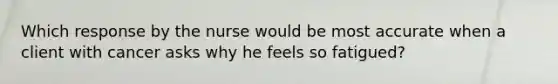 Which response by the nurse would be most accurate when a client with cancer asks why he feels so fatigued?