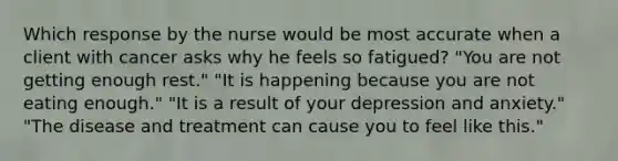 Which response by the nurse would be most accurate when a client with cancer asks why he feels so fatigued? "You are not getting enough rest." "It is happening because you are not eating enough." "It is a result of your depression and anxiety." "The disease and treatment can cause you to feel like this."