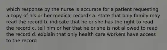 which response by the nurse is accurate for a patient requesting a copy of his or her medical record? a. state that only family may read the record b. indicate that he or she has the right to read the record c. tell him or her that he or she is not allowed to read the record d. explain that only health care workers have access to the record