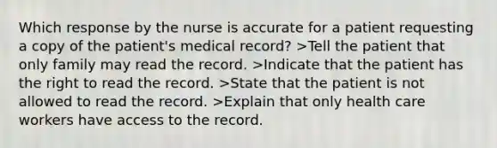 Which response by the nurse is accurate for a patient requesting a copy of the patient's medical record? >Tell the patient that only family may read the record. >Indicate that the patient has the right to read the record. >State that the patient is not allowed to read the record. >Explain that only health care workers have access to the record.