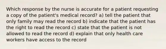 Which response by the nurse is accurate for a patient requesting a copy of the patient's medical record? a) tell the patient that only family may read the record b) indicate that the patient has the right to read the record c) state that the patient is not allowed to read the record d) explain that only health care workers have access to the record