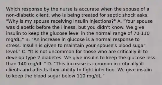 Which response by the nurse is accurate when the spouse of a non-diabetic client, who is being treated for septic shock asks, "Why is my spouse receiving insulin injections?" A. "Your spouse was diabetic before the illness, but you didn't know. We give insulin to keep the glucose level in the normal range of 70-110 mg/dL." B. "An increase in glucose is a normal response to stress. Insulin is given to maintain your spouse's blood sugar level." C. "It is not uncommon for those who are critically ill to develop type 2 diabetes. We give insulin to keep the glucose less than 140 mg/dL." D. "This increase is common in critically ill clients and affects their ability to fight infection. We give insulin to keep the blood sugar below 110 mg/dL."