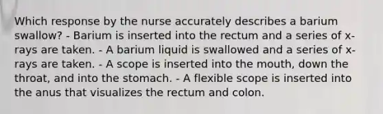 Which response by the nurse accurately describes a barium swallow? - Barium is inserted into the rectum and a series of x-rays are taken. - A barium liquid is swallowed and a series of x-rays are taken. - A scope is inserted into the mouth, down the throat, and into the stomach. - A flexible scope is inserted into the anus that visualizes the rectum and colon.