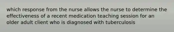 which response from the nurse allows the nurse to determine the effectiveness of a recent medication teaching session for an older adult client who is diagnosed with tuberculosis