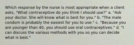 Which response by the nurse is most appropriate when a client asks, "What contraceptive do you think I should use?" a. "Ask your doctor. She will know what is best for you." b. "The male condom is probably the easiest for you to use." c. "Because you are younger than 40, you should use oral contraceptives." d. "I can discuss the various methods with you so you can decide what is best."