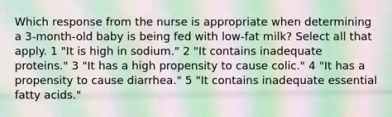 Which response from the nurse is appropriate when determining a 3-month-old baby is being fed with low-fat milk? Select all that apply. 1 "It is high in sodium." 2 "It contains inadequate proteins." 3 "It has a high propensity to cause colic." 4 "It has a propensity to cause diarrhea." 5 "It contains inadequate essential fatty acids."