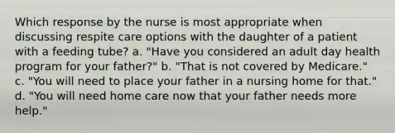 Which response by the nurse is most appropriate when discussing respite care options with the daughter of a patient with a feeding tube? a. "Have you considered an adult day health program for your father?" b. "That is not covered by Medicare." c. "You will need to place your father in a nursing home for that." d. "You will need home care now that your father needs more help."