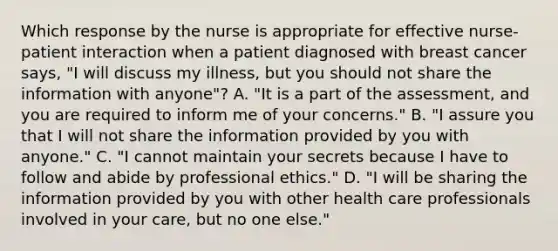 Which response by the nurse is appropriate for effective nurse-patient interaction when a patient diagnosed with breast cancer says, "I will discuss my illness, but you should not share the information with anyone"? A. "It is a part of the assessment, and you are required to inform me of your concerns." B. "I assure you that I will not share the information provided by you with anyone." C. "I cannot maintain your secrets because I have to follow and abide by professional ethics." D. "I will be sharing the information provided by you with other health care professionals involved in your care, but no one else."