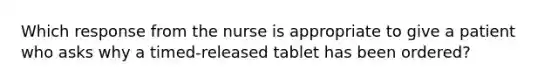 Which response from the nurse is appropriate to give a patient who asks why a timed-released tablet has been ordered?