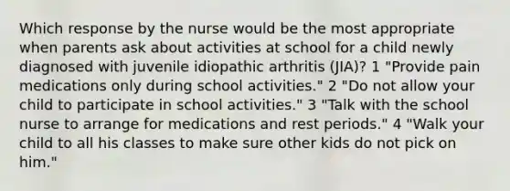 Which response by the nurse would be the most appropriate when parents ask about activities at school for a child newly diagnosed with juvenile idiopathic arthritis (JIA)? 1 "Provide pain medications only during school activities." 2 "Do not allow your child to participate in school activities." 3 "Talk with the school nurse to arrange for medications and rest periods." 4 "Walk your child to all his classes to make sure other kids do not pick on him."