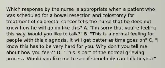 Which response by the nurse is appropriate when a patient who was scheduled for a bowel resection and colostomy for treatment of colorectal cancer tells the nurse that he does not know how he will go on like this? A. "I'm sorry that you're feeling this way. Would you like to talk?" B. "This is a normal feeling for people with this diagnosis. It will get better as time goes on" C. "I know this has to be very hard for you. Why don't you tell me about how you feel?" D. "This is part of the normal grieving process. Would you like me to see if somebody can talk to you?"