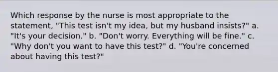 Which response by the nurse is most appropriate to the statement, "This test isn't my idea, but my husband insists?" a. "It's your decision." b. "Don't worry. Everything will be fine." c. "Why don't you want to have this test?" d. "You're concerned about having this test?"